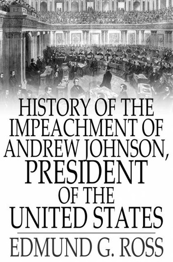 History of the Impeachment of Andrew Johnson, President of the United States, by the House of Representatives, and His Trial by the Senate for High Crimes